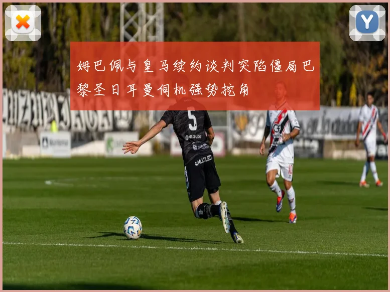 姆巴佩与皇马续约谈判突陷僵局巴黎圣日耳曼伺机强势挖角