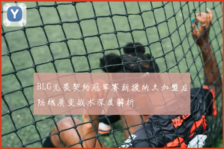 BLG无畏契约冠军赛新援纳夫加盟后防线质变战术深度解析