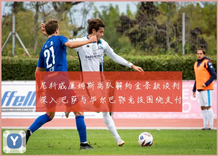 尼科威廉姆斯离队解约金条款谈判深入 巴萨与毕尔巴鄂竞技围绕支付条件激烈交锋