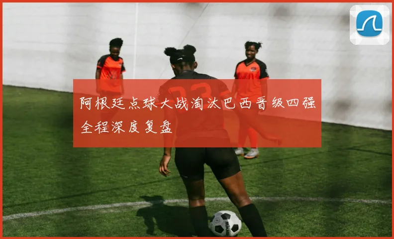 阿根廷点球大战淘汰巴西晋级四强全程深度复盘