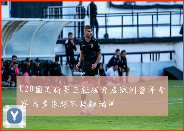 U20国足新星王钰栋开启欧洲留洋考察 与多家球队接触试训