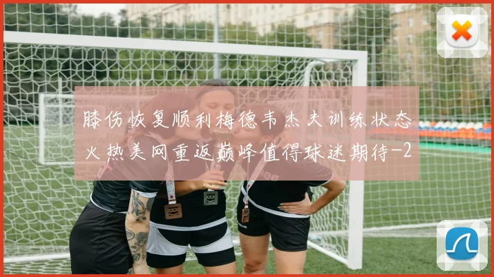 膝伤恢复顺利梅德韦杰夫训练状态火热美网重返巅峰值得球迷期待