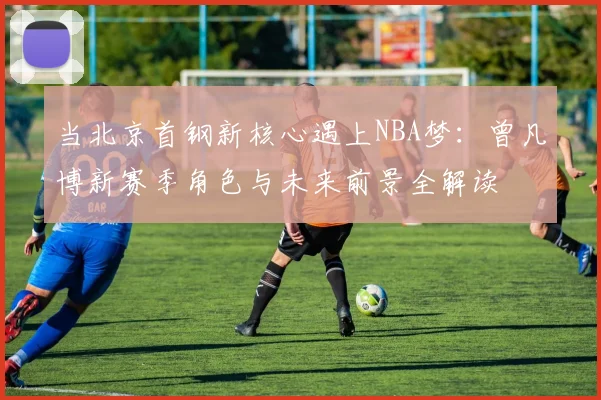 当北京首钢新核心遇上NBA梦：曾凡博新赛季角色与未来前景全解读