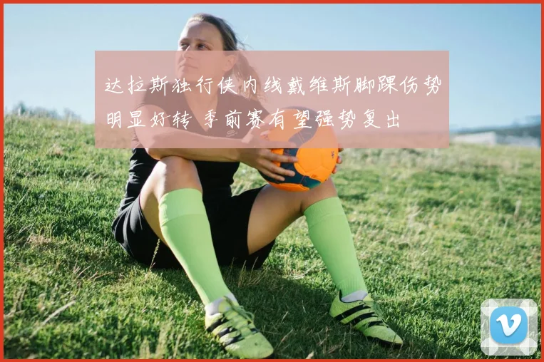 达拉斯独行侠内线戴维斯脚踝伤势明显好转 季前赛有望强势复出