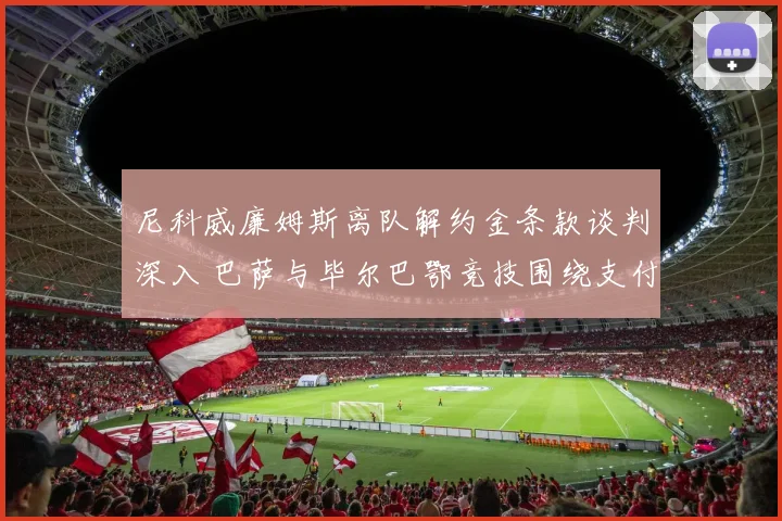尼科威廉姆斯离队解约金条款谈判深入 巴萨与毕尔巴鄂竞技围绕支付条件激烈交锋