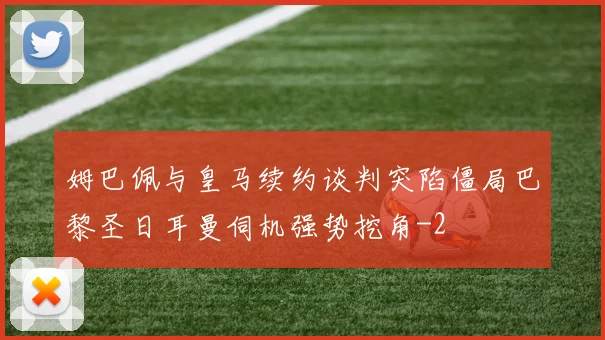 姆巴佩与皇马续约谈判突陷僵局巴黎圣日耳曼伺机强势挖角