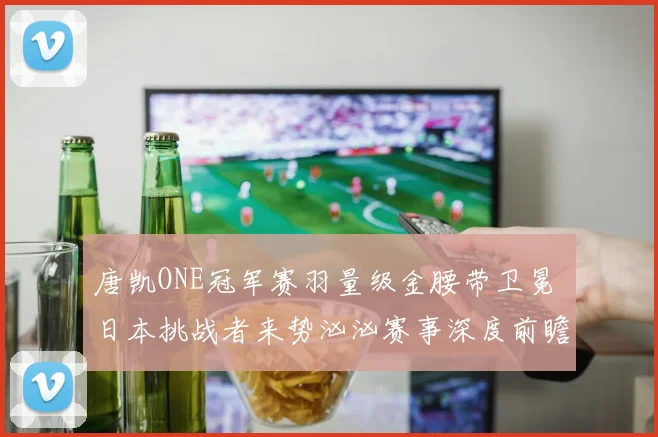 唐凯ONE冠军赛羽量级金腰带卫冕 日本挑战者来势汹汹赛事深度前瞻