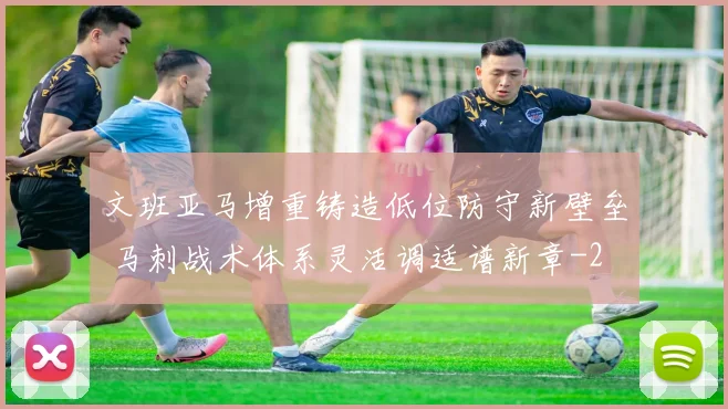 文班亚马增重铸造低位防守新壁垒 马刺战术体系灵活调适谱新章