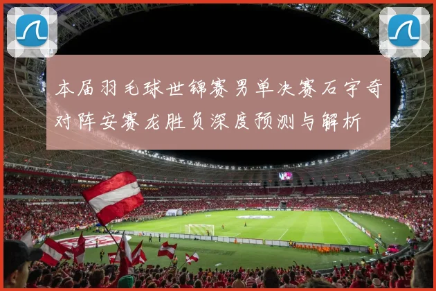 本届羽毛球世锦赛男单决赛石宇奇对阵安赛龙胜负深度预测与解析