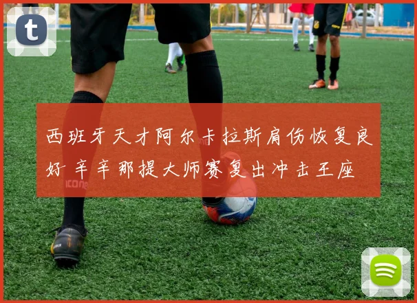 西班牙天才阿尔卡拉斯肩伤恢复良好 辛辛那提大师赛复出冲击王座