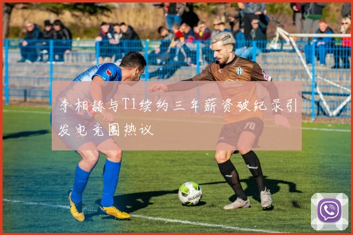 李相赫与T1续约三年薪资破纪录引发电竞圈热议